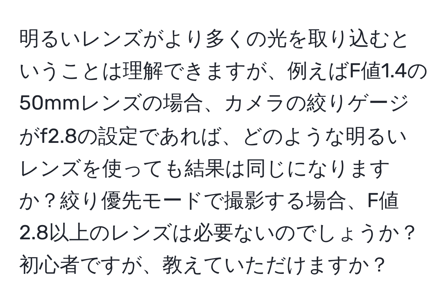 明るいレンズがより多くの光を取り込むということは理解できますが、例えばF値1.4の50mmレンズの場合、カメラの絞りゲージがf2.8の設定であれば、どのような明るいレンズを使っても結果は同じになりますか？絞り優先モードで撮影する場合、F値2.8以上のレンズは必要ないのでしょうか？初心者ですが、教えていただけますか？