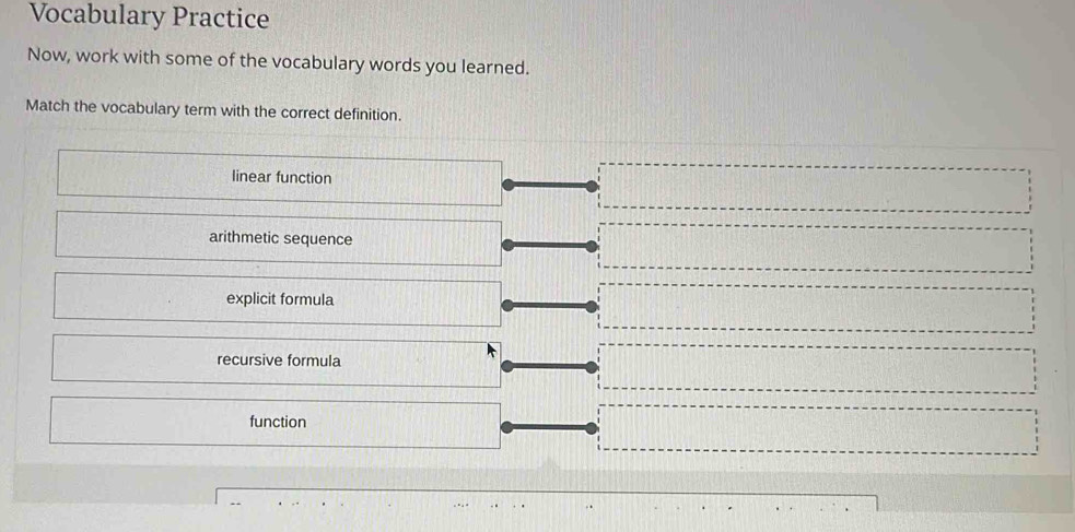 Vocabulary Practice
Now, work with some of the vocabulary words you learned.
Match the vocabulary term with the correct definition.
linear function
arithmetic sequence
explicit formula
recursive formula
function