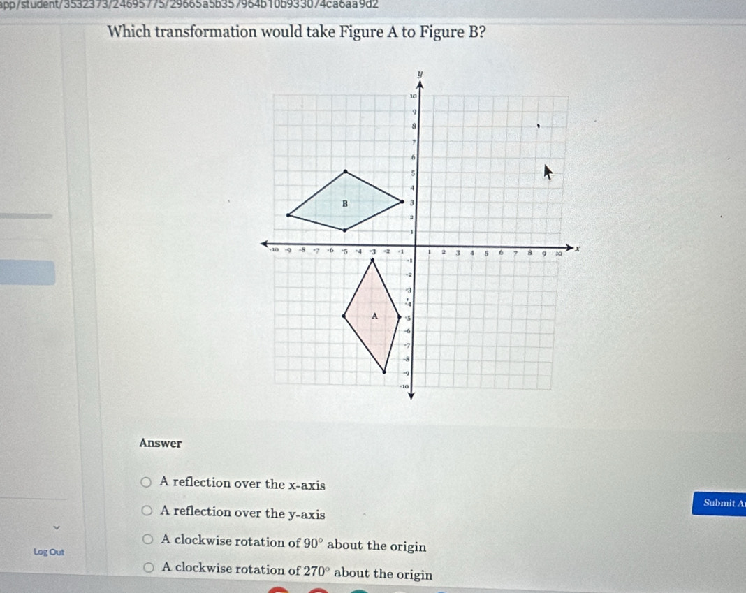 pp/student/3532373724695775729665a5b357964b10b933074ca6aa9d2
Which transformation would take Figure A to Figure B?
Answer
A reflection over the x-axis Submit A
A reflection over the y-axis
A clockwise rotation of 90° about the origin
Log Out
A clockwise rotation of 270° about the origin