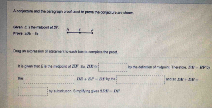 A conjecture and the paragraph proof used to prove the conjecture are shown. 
Given: E is the midpoint of DF D F
Prove: 2UE=UI
Drag an expression or statement to each box to complete the proof. 
It is given that E is the midpoint of DF. So, DE≌ □ by the definition of midpoint. Therefore, DE=EF by 
the □ DE+EF=DF by the □ and so DE+DE=
□ by substitution. Simplifying gives 2DE=DF