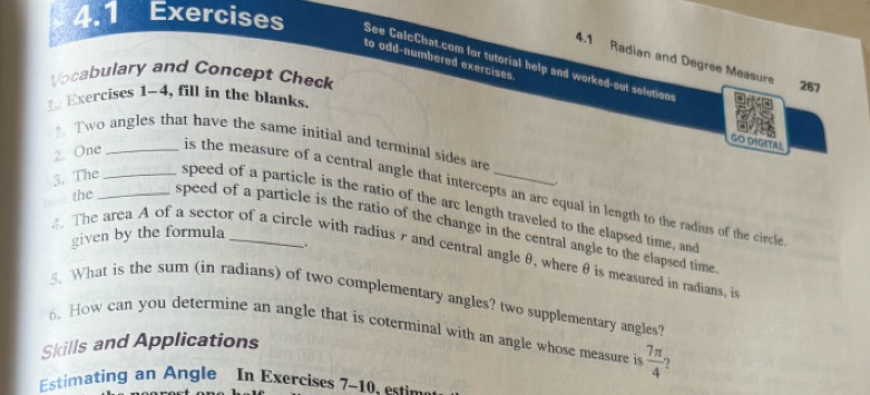 4.1 Exercises See CalcChat.com for tutorial help and worked-out solutions 
4.1 Radian and Degree Measure 
to odd-numbered exercises 
Vocabulary and Concept Check 
267 
t Exercises 1-4, fill in the blanks. 
. Two angles that have the same initial and terminal sides are 
GO DIGITAL 
2. One_ 
. 
is the measure of a central angle that intercepts an arc equal in length to the radius of the circle 
3. The_ _speed of a particle is the ratio of the arc length traveled to the elapsed time, an 
the speed of a particle is the ratio of the change in the central angle to the elapsed time 
given by the formula 
. 
. The area A of a sector of a circle with radiusr and central angle θ, where θ is measured in radians, i 
5. What is the sum (in radians) of two complementary angles? two supplementary angles 
6. How can you determine an angle that is coterminal with an angle whose measure is  7π /4  ? 
Skills and Applications 
Estimating an Angle In Exercises 7-10