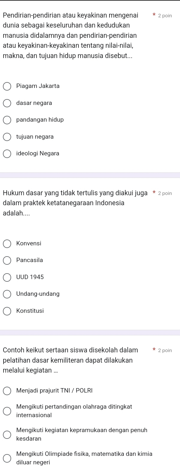 Pendirian-pendirian atau keyakinan mengenai 2 poin
dunia sebagai keseluruhan dan kedudukan
manusia didalamnya dan pendirian-pendirian
atau keyakinan-keyakinan tentang nilai-nilai,
makna, dan tujuan hidup manusia disebut...
Piagam Jakarta
dasar negara
pandangan hidup
tujuan negara
ideologi Negara
Hukum dasar yang tidak tertulis yang diakui juga * 2 poin
dalam praktek ketatanegaraan Indonesia
adalah....
Konvensi
Pancasila
UUD 1945
Undang-undang
Konstitusi
Contoh keikut sertaan siswa disekolah dalam 2 poin
pelatihan dasar kemiliteran dapat dilakukan
melalui kegiatan ...
Menjadi prajurit TNI / POLRI
Mengikuti pertandingan olahraga ditingkat
internasional
Mengikuti kegiatan kepramukaan dengan penuh
kesdaran
Mengikuti Olimpiade fisika, matematika dan kimia
diluar negeri