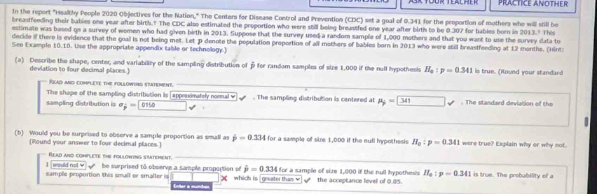 PRACTICE ANOTHER 
In the report "Healthy People 2020 Objectives for the Nation," The Centers for Disease Control and Prevention (CDC) set a goal of 0.341 for the proportion of mothers who will still be 
breastfeeding their babies one year after birth.† The CDC also estimated the proportion who were still being breastfed one year after birth to be 0.307 for babies born in 2013." This 
estimate was based on a survey of women who had given birth in 2013. Suppose that the survey used a random sample of 1,000 mothers and that you want to use the survey data to 
decide if there is evidence that the goal is not being met. Let P denote the population proportion of all mothers of babies born in 2013 who were still breastfeeding at 12 months. (Hint: 
See Example 10.10. Use the appropriate appendix table or technology.) 
(a) Describe the shape, center, and variability of the sampling distribution of p for random samples of size 1,000 if the null hypothesis H_0:p=0.341 is true. (Round your standard 
deviation to four decimal places.) 
Read and complete the following statement. 
The shape of the sampling distribution is [approximately normal ≌ . The sampling distribution is centered at mu _j=341 The standard deviation of the 
sampling distribution is sigma _j= 0150
(b) Would you be surprised to observe a sample proportion as small as hat p=0.334 for a sample of size 1,000 if the null hypothesis H_0:p=0.341 were true? Explain why or why not. 
(Round your answer to four decimal places.) 
Read and complete the following statement. 
I would not be surprised to observe a sample propoction of hat p=0.334 for a sample of size 1,000 if the null hypothesis H_0:p=0.341 is true. The probability of a 
sample proportion this small or smaller is X which is greater than the acceptance level of 0.05. 
Enter a númber