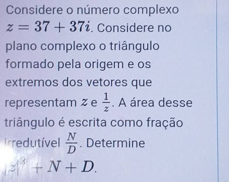 Considere o número complexo
z=37+37i. Considere no 
plano complexo o triângulo 
formado pela origem e os 
extremos dos vetores que 
representam ζ e  1/z . A área desse 
triângulo é escrita como fração 
irredutível  N/D . Determine
z|^3+N+D.