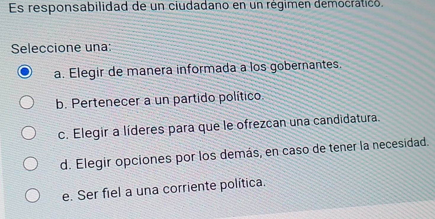 Es responsabilidad de un ciudadano en un régimen democrático.
Seleccione una:
a. Elegir de manera informada a los gobernantes.
b. Pertenecer a un partido político.
c. Elegir a líderes para que le ofrezcan una candidatura.
d. Elegir opciones por los demás, en caso de tener la necesidad.
e. Ser fiel a una corriente política.