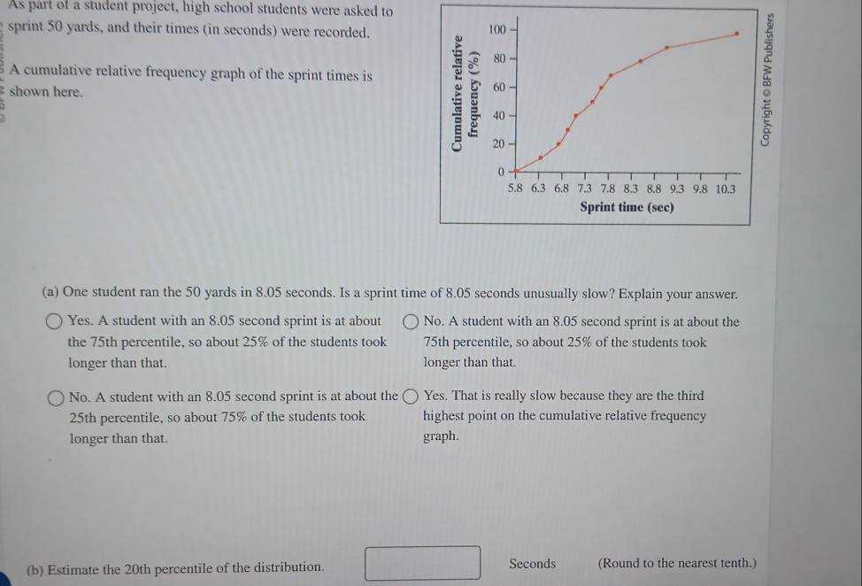 As part of a student project, high school students were asked to
sprint 50 yards, and their times (in seconds) were recorded. 100
80
A cumulative relative frequency graph of the sprint times is 60
shown here.
40
20
0
5.8 6.3 6.8 7.3 7.8 8.3 8.8 9.3 9.8 10.3
Sprint time (sec)
(a) One student ran the 50 yards in 8.05 seconds. Is a sprint time of 8.05 seconds unusually slow? Explain your answer.
Yes. A student with an 8.05 second sprint is at about No. A student with an 8.05 second sprint is at about the
the 75th percentile, so about 25% of the students took 75th percentile, so about 25% of the students took
longer than that. longer than that.
No. A student with an 8.05 second sprint is at about the Yes. That is really slow because they are the third
25th percentile, so about 75% of the students took highest point on the cumulative relative frequency
longer than that. graph.
(b) Estimate the 20th percentile of the distribution. Seconds (Round to the nearest tenth.)