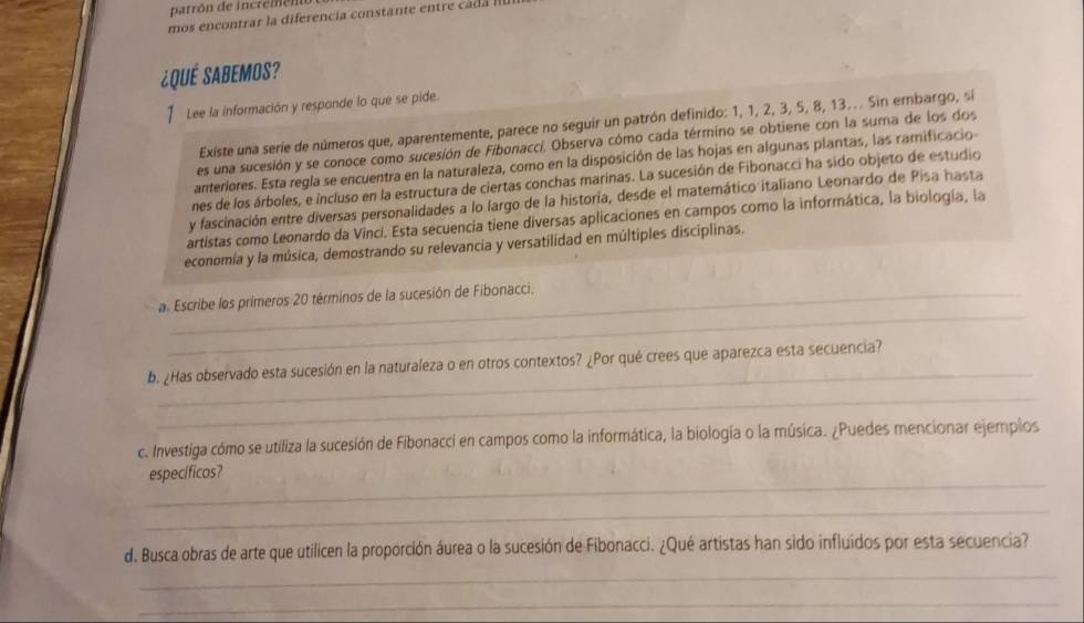 patrón de incremen 
mos enc trar la diferencia consta te e tre 
¿Qué Sabemos? 
1 Lee la información y responde lo que se pide. 
Existe una serie de números que, aparentemente, parece no seguir un patrón definido: 1, 1, 2, 3, 5, 8, 13.. Sin embargo, sí 
es una sucesión y se conoce como sucesión de Fibonaccí, Observa cómo cada término se obtiene con la suma de los dos 
anteriores. Esta regla se encuentra en la naturaleza, como en la disposición de las hojas en algunas plantas, las ramificacio 
nes de los árboles, e incluso en la estructura de ciertas conchas marinas. La sucesión de Fibonacci ha sido objeto de estudio 
y fascinación entre diversas personalidades a lo largo de la historia, desde el matemático italiano Leonardo de Pisa hasta 
artistas como Leonardo da Vinci. Esta secuencia tiene diversas aplicaciones en campos como la informática, la biología, la 
economía y la música, demostrando su relevancia y versatilidad en múltiples disciplinas. 
_ 
a. Escribe los primeros 20 términos de la sucesión de Fibonacci, 
_ 
b. ¿Has observado esta sucesión en la naturaleza o en otros contextos? ¿Por qué crees que aparezca esta secuencia? 
_ 
c. Investiga cómo se utiliza la sucesión de Fibonacci en campos como la informática, la biología o la música. ¿Puedes mencionar ejemplos 
_ 
específicos? 
_ 
_ 
d. Busca obras de arte que utilicen la proporción áurea o la sucesión de Fibonacci. ¿Qué artistas han sido influidos por esta secuencia? 
_