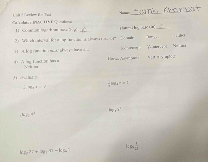 Review for Test Name:
_
Calculator INACTIVE Questions:
1) Common logarithm base (log): _Natural log base (ln):_
2) Which interval for a log function is always (-∈fty ,∈fty ) ? Domain Range Neither
3) A log function must always have an: X-intercept Y-intercept Neither
4) A log function has a Horiz. Asymptote Vert Asymptote
Neither
5) Evaluate.
3log _3x=9
 1/2 log _4x=1
log _42^2
log _24^2
log _5 1/25 
log _327+log _981-log _61