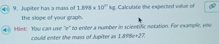 Jupiter has a mass of 1.898* 10^(27)kg. Calculate the expected value of 
the slope of your graph. 
Hint: You can use "e" to enter a number in scientific notation. For example, you 
could enter the mass of Jupiter as 1.898e+27.