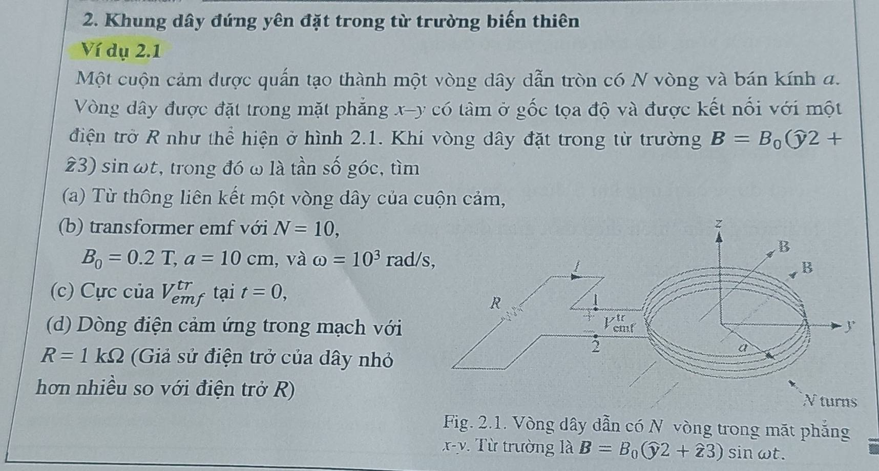 Khung dây đứng yên đặt trong từ trường biến thiên 
Ví dụ 2.1
Một cuộn cảm được quấn tạo thành một vòng dây dẫn tròn có N vòng và bán kính a. 
Vòng dây được đặt trong mặt phẳng x - y có tâm ở gốc tọa độ và được kết nối với một 
điện trở R như thể hiện ở hình 2.1. Khi vòng dây đặt trong từ trường B=B_0(widehat y2+
23) sin ωt, trong đó ω là tần số góc, tìm 
(a) Từ thông liên kết một vòng dây của cuộn cảm, 
(b) transformer emf với N=10,
B_0=0.2T, a=10cm , và omega =10^3 rad/ 
(c) Cực của V_(emj)^(tr) f tại t=0, 
(d) Dòng điện cảm ứng trong mạch với
R=1kOmega (Giả sử điện trở của dây nhỏ 
hơn nhiều so với điện trở R)N turns 
Fig. 2.1. Vòng dây dẫn có N vòng trong mặt phẳng
x-y Từ trường là B=B_0(widehat y2+widehat z3)sin omega t.