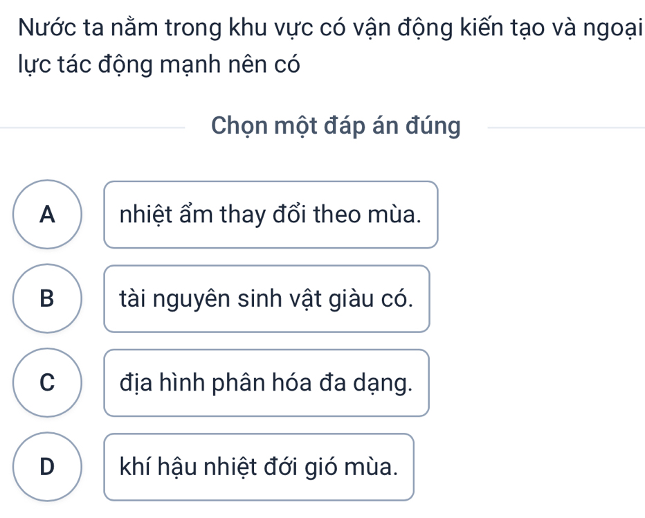 Nước ta nằm trong khu vực có vận động kiến tạo và ngoại
lực tác động mạnh nên có
Chọn một đáp án đúng
A nhiệt ẩm thay đổi theo mùa.
B tài nguyên sinh vật giàu có.
C địa hình phân hóa đa dạng.
D khí hậu nhiệt đới gió mùa.