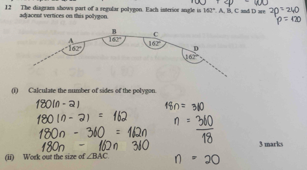 The diagram shows part of a regular polygon. Each interior angle is 162°. A, B, C and D are
adjacent vertices on this polygon.
(i) Calculate the number of sides of the polygon.
3 marks
(ii) Work out the size of ∠ BAC.