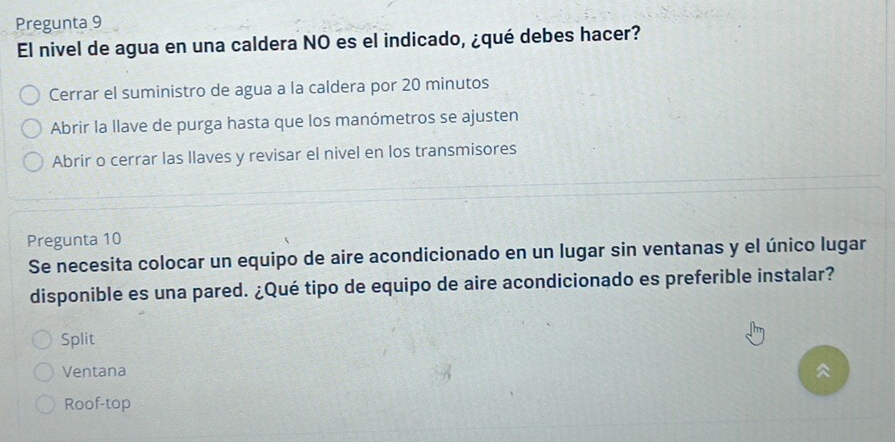 Pregunta 9
El nivel de agua en una caldera NO es el indicado, ¿qué debes hacer?
Cerrar el suministro de agua a la caldera por 20 minutos
Abrir la llave de purga hasta que los manómetros se ajusten
Abrir o cerrar las llaves y revisar el nivel en los transmisores
Pregunta 10
Se necesita colocar un equipo de aire acondicionado en un lugar sin ventanas y el único lugar
disponible es una pared. ¿Qué tipo de equipo de aire acondicionado es preferible instalar?
Split
Ventana
Roof-top