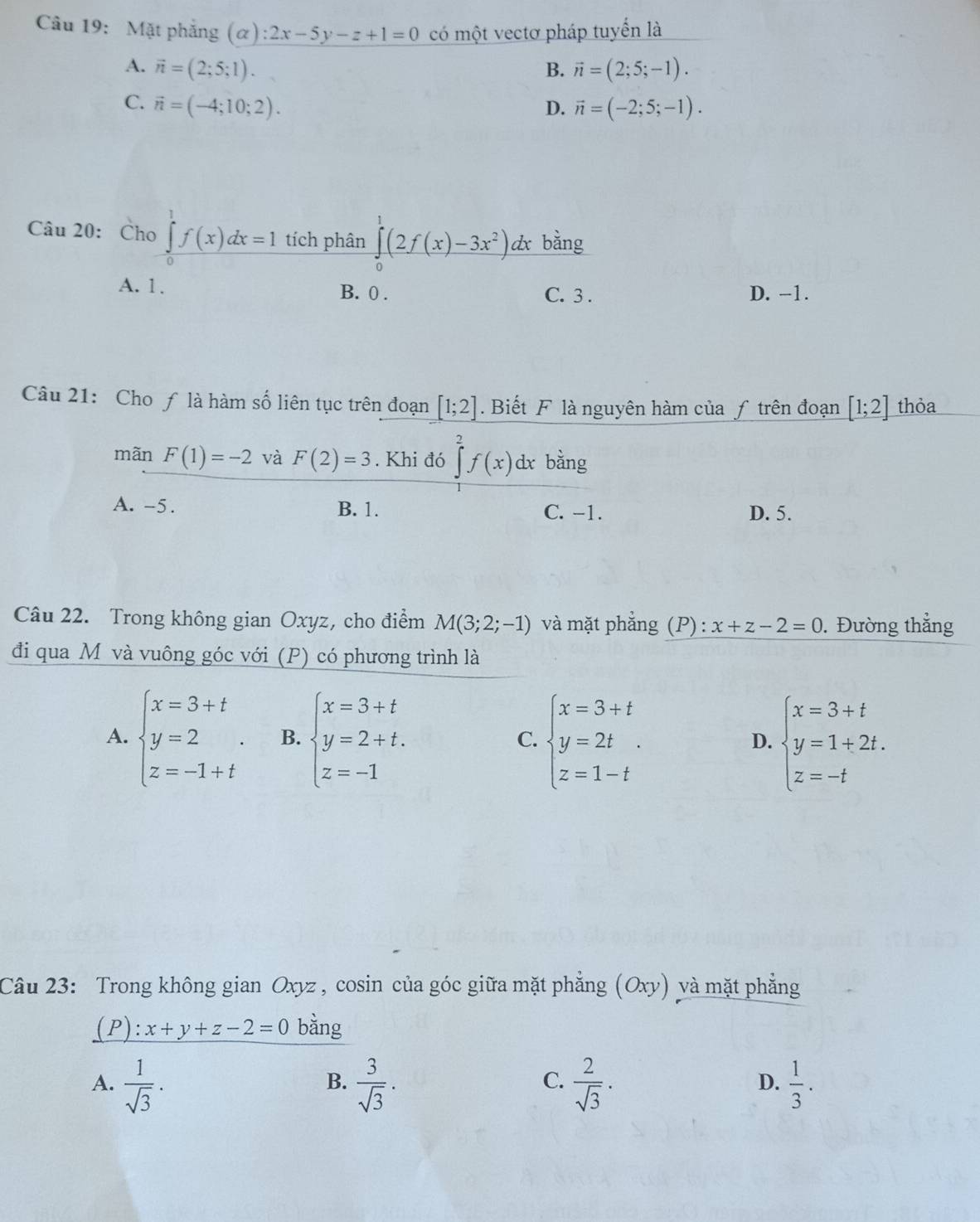 Mặt phẳng (α) :2x-5y-z+1=0 có một vectơ pháp tuyển là
A. vector n=(2;5;1). B. vector n=(2;5;-1).
C. vector n=(-4;10;2). D. vector n=(-2;5;-1).
Câu 20: Cho ∈tlimits _0^(1f(x)dx=1 tích phân ∈tlimits _0^1(2f(x)-3x^2))dx bằng
A. 1 . B. 0 . C. 3 . D. -1.
Câu 21: Cho ƒ là hàm số liên tục trên đoạn [1;2]. Biết F là nguyên hàm của ƒ trên đoạn [1;2] thỏa
mãn F(1)=-2 và F(2)=3. Khi đó ∈tlimits _0^(2f(x)dx bằng
A. -5. B. 1. C. -1. D. 5.
Câu 22. Trong không gian Oxyz, cho điểm M(3;2;-1) và mặt phắng (P): x+z-2=0 ,Đường thẳng
đi qua Mô và vuông góc với (P) có phương trình là
A. beginarray)l x=3+t y=2 z=-1+tendarray. . B. beginarrayl x=3+t y=2+t. z=-1endarray. beginarrayl x=3+t y=2t z=1-tendarray. beginarrayl x=3+t y=1+2t. z=-tendarray.
C.
D.
Câu 23: Trong không gian Oxyz * , cosin của góc giữa mặt phẳng (Oxy) và mặt phẳng
(P):x+y+z-2=0 bằng
C.
A.  1/sqrt(3) .  3/sqrt(3) .  2/sqrt(3) .  1/3 .
B.
D.