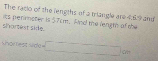 The ratio of the lengths of a triangle are 4:6:9 and 
its perimeter is 57cm. Find the length of the 
shortest side. 
shortest side =□ cm