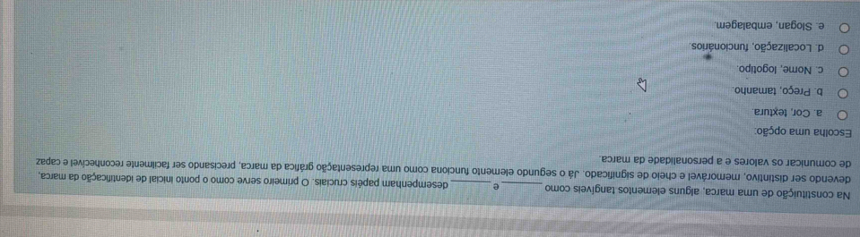 Na constituição de uma marca, alguns elementos tangíveis como_ e _desempenham papéis cruciais. O primeiro serve como o ponto inicial de identificação da marca,
devendo ser distintivo, memorável e cheio de significado. Já o segundo elemento funciona como uma representação gráfica da marca, precisando ser facilmente reconhecível e capaz
de comunicar os valores e a personalidade da marca.
Escolha uma opção:
a. Cor, textura.
b. Preço, tamanho.
c. Nome, logotipo.
d. Localização, funcionários.
e. Slogan, embalagem.