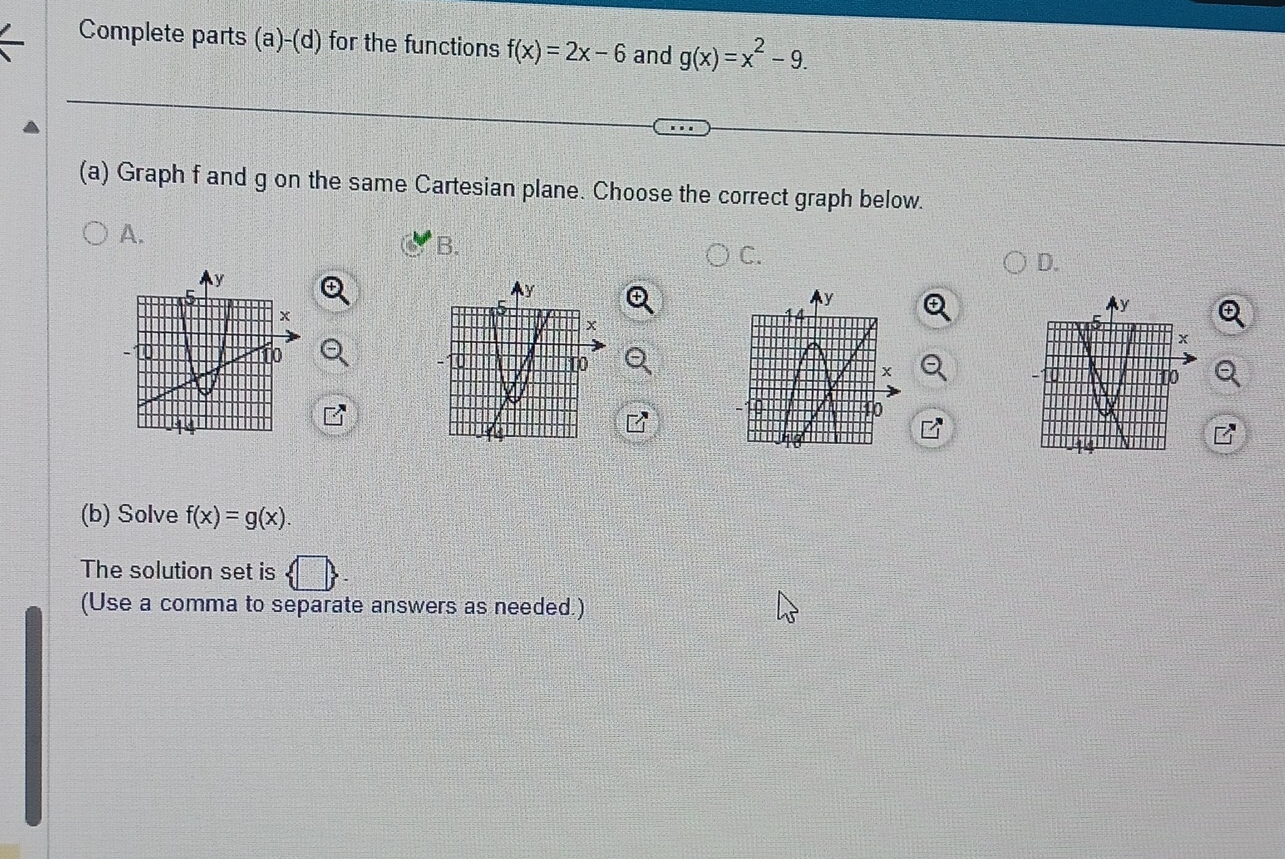 Complete parts (a)-(d) for the functions f(x)=2x-6 and g(x)=x^2-9. 
(a) Graph f and g on the same Cartesian plane. Choose the correct graph below.
A.
B.
C.
D.
(b) Solve f(x)=g(x). 
The solution set is
(Use a comma to separate answers as needed.)