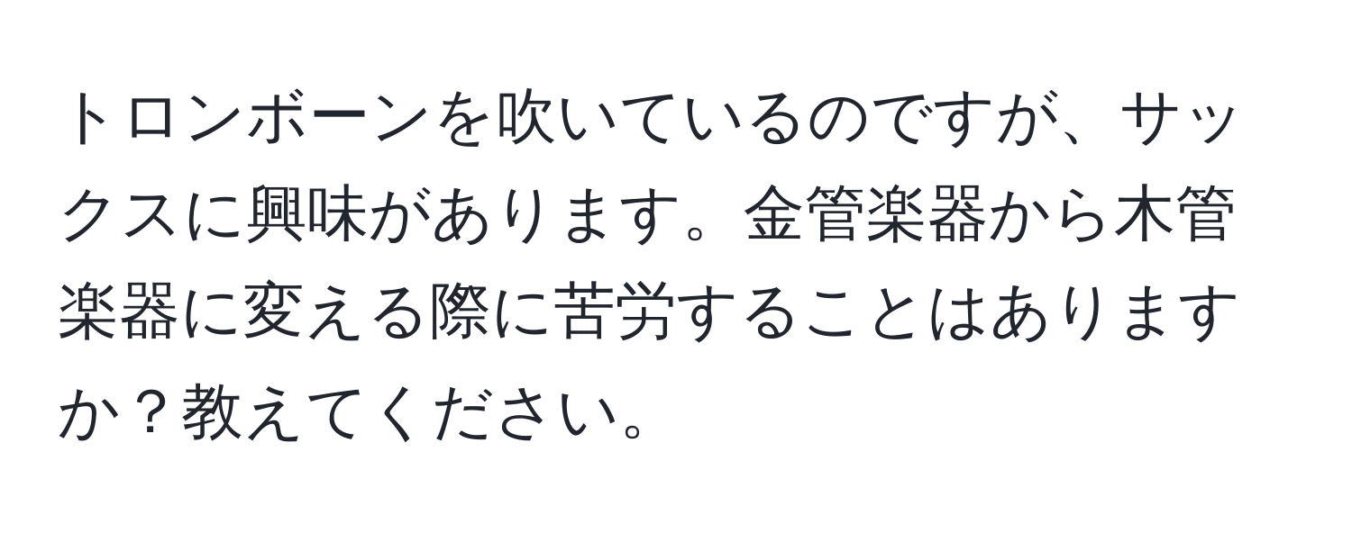 トロンボーンを吹いているのですが、サックスに興味があります。金管楽器から木管楽器に変える際に苦労することはありますか？教えてください。