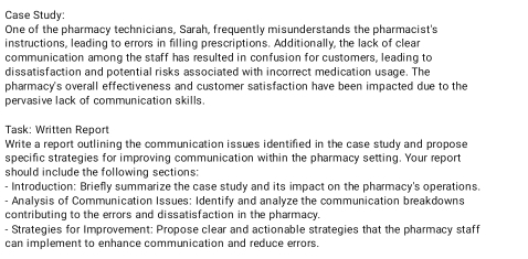 Case Study: 
One of the pharmacy technicians, Sarah, frequently misunderstands the pharmacist's 
instructions, leading to errors in filling prescriptions. Additionally, the lack of clear 
communication among the staff has resulted in confusion for customers, leading to 
dissatisfaction and potential risks associated with incorrect medication usage. The 
pharmacy's overall effectiveness and customer satisfaction have been impacted due to the 
pervasive lack of communication skills. 
Task: Written Report 
Write a report outlining the communication issues identified in the case study and propose 
specific strategies for improving communication within the pharmacy setting. Your report 
should include the following sections: 
- Introduction: Briefly summarize the case study and its impact on the pharmacy's operations. 
- Analysis of Communication Issues: Identify and analyze the communication breakdowns 
contributing to the errors and dissatisfaction in the pharmacy. 
- Strategies for Improvement: Propose clear and actionable strategies that the pharmacy staff 
can implement to enhance communication and reduce errors.