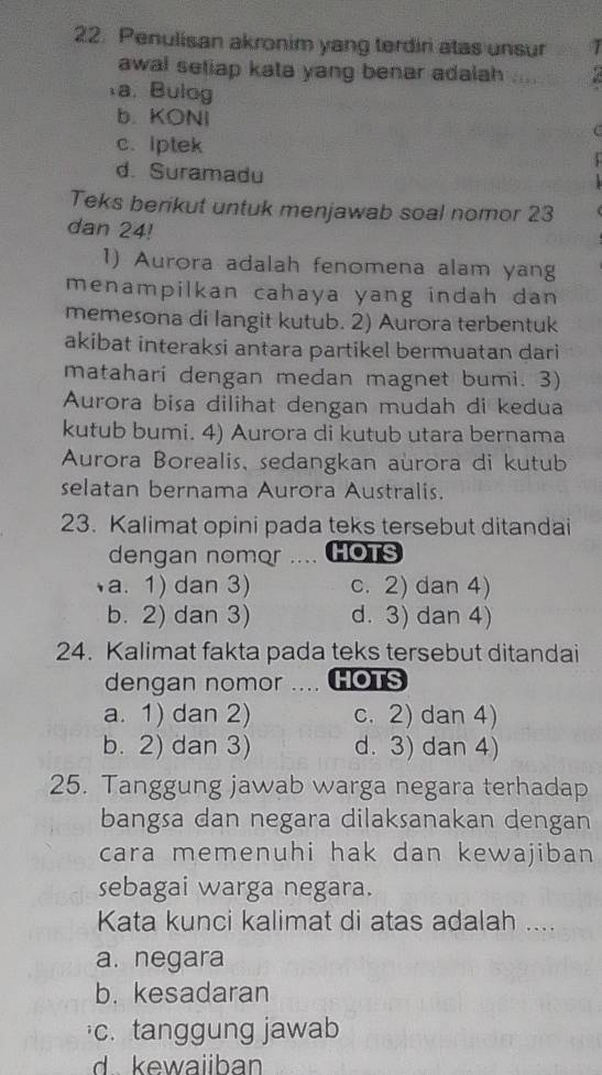 Penulisan akronim yang terdiri atas unsur 1
awal setiap kata yang benar adalah
a. Bulog
b. KONI
c. lptek
d. Suramadu
Teks berikut untuk menjawab soal nomor 23
dan 24!
1) Aurora adalah fenomena alam yang
menampilkan cahaya yang indah dan 
memesona di langit kutub. 2) Aurora terbentuk
akibat interaksi antara partikel bermuatan dari
matahari dengan medan magnet bumi. 3)
Aurora bisa dilihat dengan mudah di kedua
kutub bumi. 4) Aurora di kutub utara bernama
Aurora Borealis, sedangkan aurora di kutub
selatan bernama Aurora Australis.
23. Kalimat opini pada teks tersebut ditandai
dengan nomor HOTS
a. 1) dan 3) c. 2) dan 4)
b. 2) dan 3) d. 3) dan 4)
24. Kalimat fakta pada teks tersebut ditandai
dengan nomor .... HOTS
a. 1) dan 2) c. 2) dan 4)
b. 2) dan 3) d. 3) dan 4)
25. Tanggung jawab warga negara terhadap
bangsa dan negara dilaksanakan dengan
cara memenuhi hak dan kewajiban 
sebagai warga negara.
Kata kunci kalimat di atas adalah ....
a. negara
b. kesadaran
c. tanggung jawab
d kewaiiban