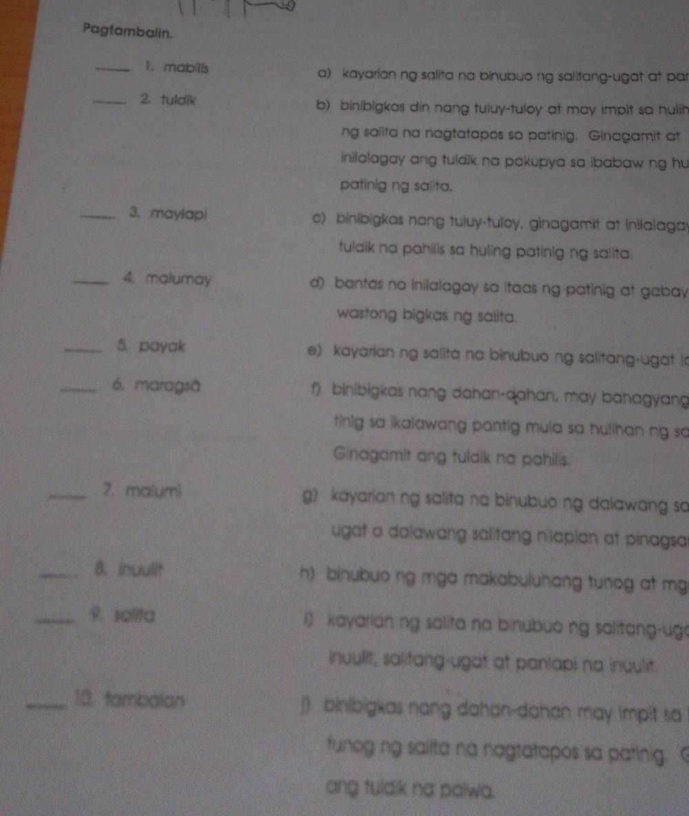 Pagtambalin.
_1.mabilís a) kayarian ng salita na binubuo ng salitang-ugat at pa
_2. tuldik b) binibigkas din nang tuluy-tuloy at may impit sa hulih
ng sallta na nagtatapos so patinig. Ginagamit at
inilalagay ang tuldik na pakupya sa ibabaw ng hu 
patinig ng saiita.
_3. maylapi c) binibigkas nang tuluy-tuloy, ginagamit at inilalaga
tuldik na pahilis sa huling patinig ng salita.
_4. malumay d) bantas na inilalagay sa itaas ng patinig at gabay
wastong bigkas ng salita.
_5. payak e) kayarian ng salita na binubuo ng salitang-ugat la
_6. maragsã f) binibigkas nang dahan-dahan, may bahagyang
tinig sa ikalawang pantig mula sa hulihan ng so
Ginagamit ang tuldik na pahilis.
_7. malumi g) kayarian ng salita na binubuo ng dalawang sa
ugat a dalawang salitang nilapian at pinagsa
_8. inuulit h) binubuo ng mga makabuluhang tunog at mg
_9. salita i) kayarian ng salita na binubuo ng salitang-ug
inuulit, salifang-ugat at panlapi na inuulit.
_18. tambalan ]) binibigkas nang dahan-dahan may impit sa
tunog ng sallta na nagtatapos sa patinig. 
ang tuldik na palwa.