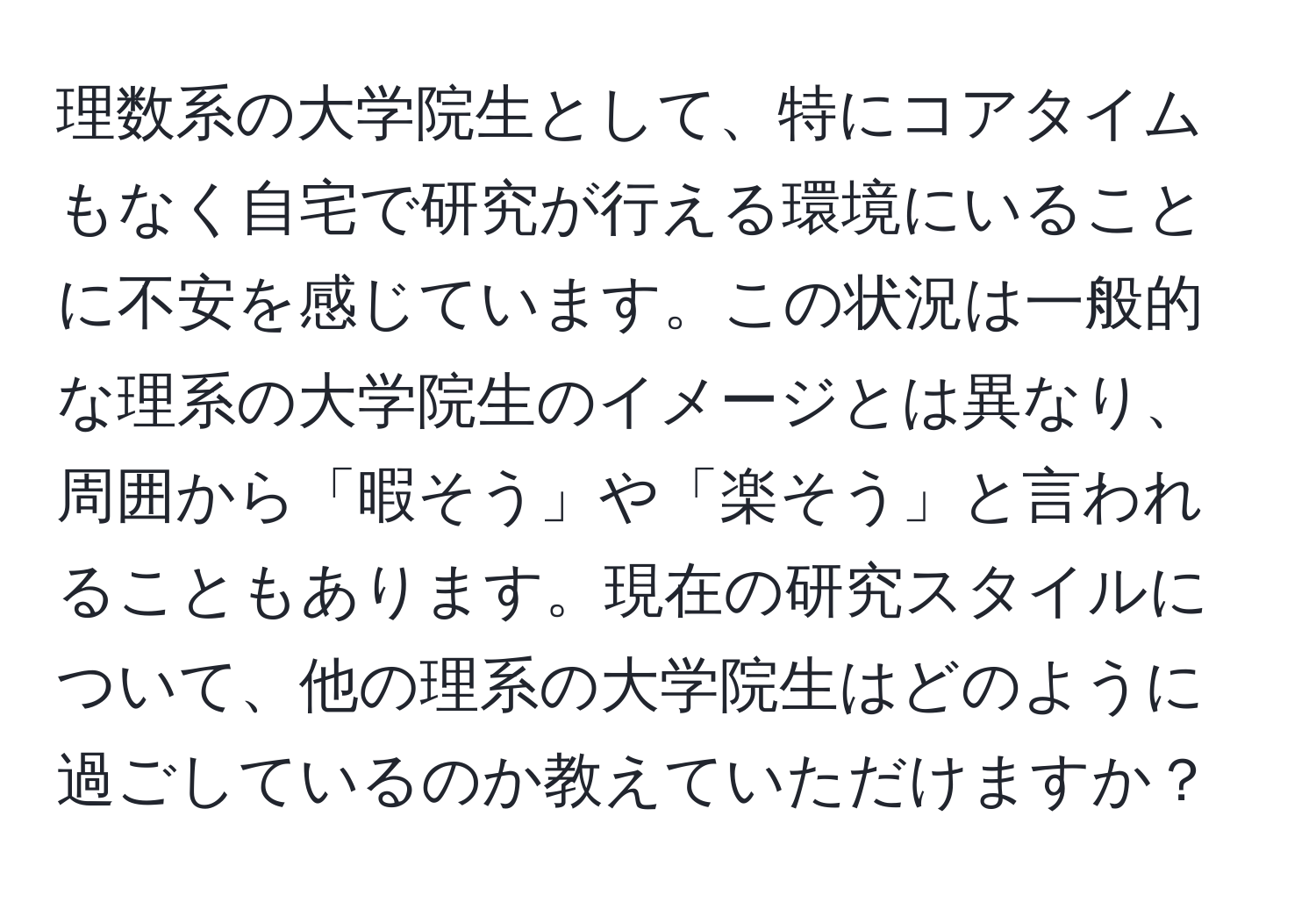 理数系の大学院生として、特にコアタイムもなく自宅で研究が行える環境にいることに不安を感じています。この状況は一般的な理系の大学院生のイメージとは異なり、周囲から「暇そう」や「楽そう」と言われることもあります。現在の研究スタイルについて、他の理系の大学院生はどのように過ごしているのか教えていただけますか？