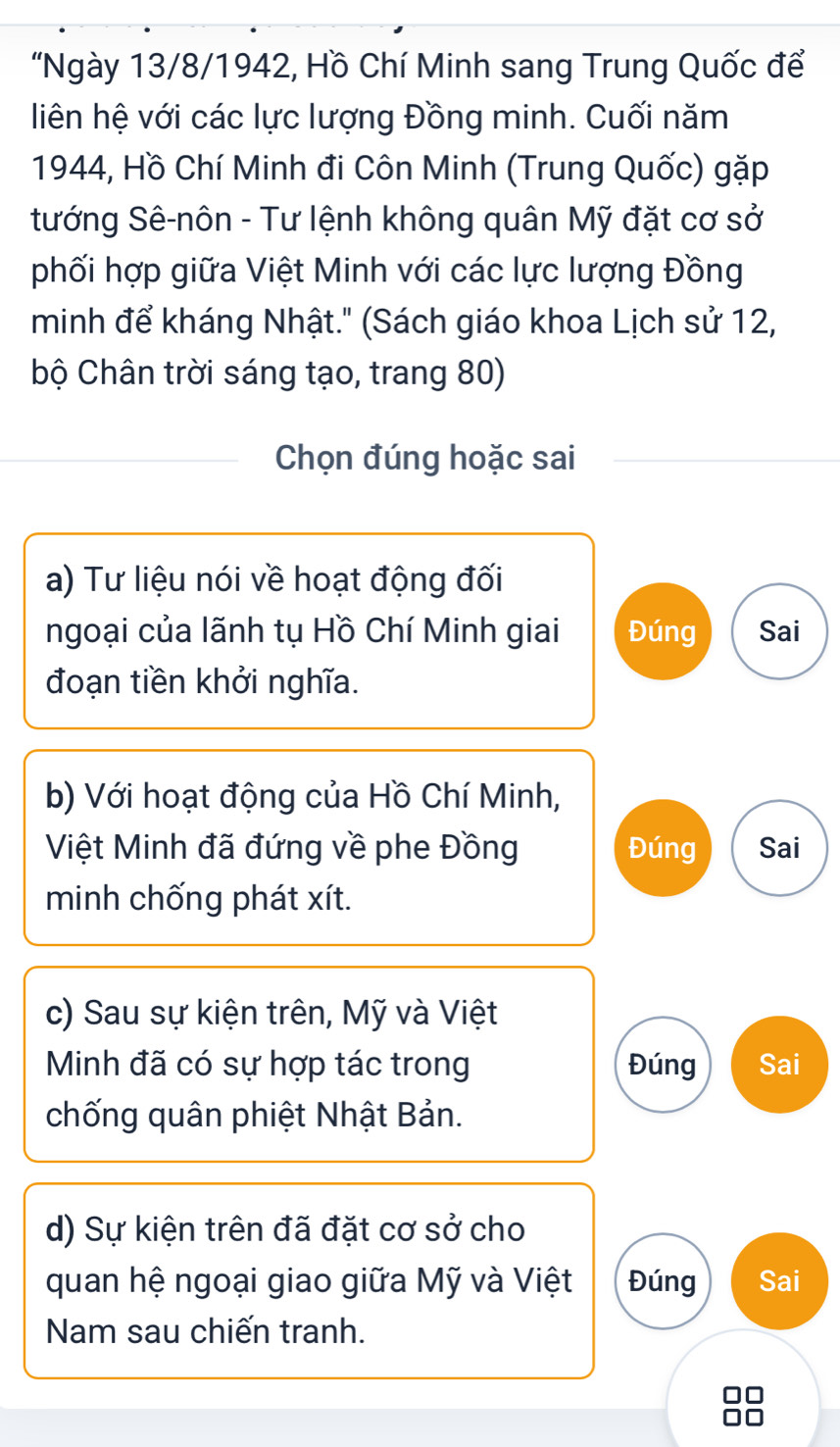 "Ngày 13/8/1942, Hồ Chí Minh sang Trung Quốc để
liên hệ với các lực lượng Đồng minh. Cuối năm
1944, Hồ Chí Minh đi Côn Minh (Trung Quốc) gặp
tướng Sê-nôn - Tư lệnh không quân Mỹ đặt cơ sở
phối hợp giữa Việt Minh với các lực lượng Đồng
minh để kháng Nhật." (Sách giáo khoa Lịch sử 12,
bộ Chân trời sáng tạo, trang 80)
Chọn đúng hoặc sai
a) Tư liệu nói về hoạt động đối
ngoại của lãnh tụ Hồ Chí Minh giai Đúng Sai
đoạn tiền khởi nghĩa.
b) Với hoạt động của Hồ Chí Minh,
Việt Minh đã đứng về phe Đồng Đúng Sai
minh chống phát xít.
c) Sau sự kiện trên, Mỹ và Việt
Minh đã có sự hợp tác trong Đúng Sai
chống quân phiệt Nhật Bản.
d) Sự kiện trên đã đặt cơ sở cho
quan hệ ngoại giao giữa Mỹ và Việt Đúng Sai
Nam sau chiến tranh.
10