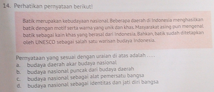 Perhatikan pernyataan berikut!
Batik merupakan kebudayaan nasional. Beberapa daerah di Indonesia menghasilkan
batik dengan motif serta warna yang unik dan khas. Masyarakat asing pun mengenal
batik sebagai kain khas yang berasal dari Indonesia. Bahkan, batik sudah ditetapkan
oleh UNESCO sebagai salah satu warisan budaya Indonesia.
Pernyataan yang sesuai dengan uraian di atas adalah .. . .
a. budaya daerah akar budaya nasional
b. budaya nasional puncak dari budaya daerah
c. budaya nasional sebagai alat pemersatu bangsa
d. budaya nasional sebagai identitas dan jati diri bangsa