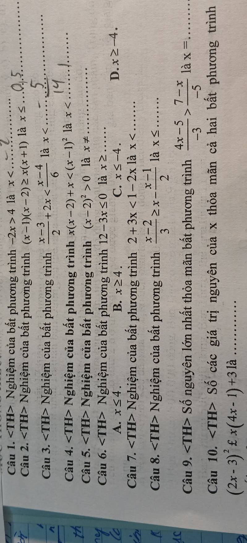 Nghiệm của bất phương trình -2x>4 là x _
Câu 2. Nghiệm của bất phương trình (x-1)(x-2)≥ x(x+1) là x≤
_
Câu 3. Nghiệm của bất phương trình  (x-3)/2 +2x là x _
Câu 4. Nghiệm của bất phương trình x(x-2)+x là x _
_J
Câu 5. Nghiệm của bất phương trình (x-2)^2>0 là x!= _
Câu 6. Nghiệm của bất phương trình 12-3x≤ 0 là x≥ _
_
A. x≤ 4. B. x≥ 4. C. x≤ -4.
D. x≥ -4. 
_
Câu 7. ∠ TH>N (ghiệm của bất phương trình 2+3x<1-2x</tex> là x _
Câu 8. Nghiệm của bất phương trình  (x-2)/3 ≥ x- (x-1)/2  là x≤ _
Câu 9. Số nguyên lớn nhất thỏa mãn bất phương trình  (4x-5)/-3 > (7-x)/-5  là x= _
Câu 10. Số các giá trị nguyên của x thỏa mãn cả hai bất phương trình
(2x-3)^2£x(4x-1)+31a _
...