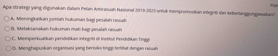 Poir
Apa strategi yang digunakan dalam Pelan Antirasuah Nasional 2019-2023 untuk mempromosikan integriti dan kebertanggungjawaban?
A. Meningkatkan jumlah hukuman bagi pesalah rasuah
B. Melaksanakan hukuman mati bagi pesalah rasuah
C. Memperkuatkan pendidikan integriti di Institut Pendidikan Tinggi
D. Menghapuskan organisasi yang berisiko tinggi terlibat dengan rasuah