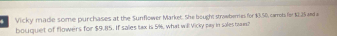 Vicky made some purchases at the Sunflower Market. She bought strawberries for $3.50, carrots for $2.25 and a 
bouquet of flowers for $9.85. If sales tax is 5%, what will Vicky pay in sales taxes?