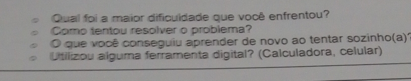 Qual foi a maior dificuldade que você enfrentou? 
Como tentou resolver o problema? 
O que você conseguiu aprender de novo ao tentar sozinho(a)' 
Utilizou alguma ferramenta digital? (Calculadora, celular)