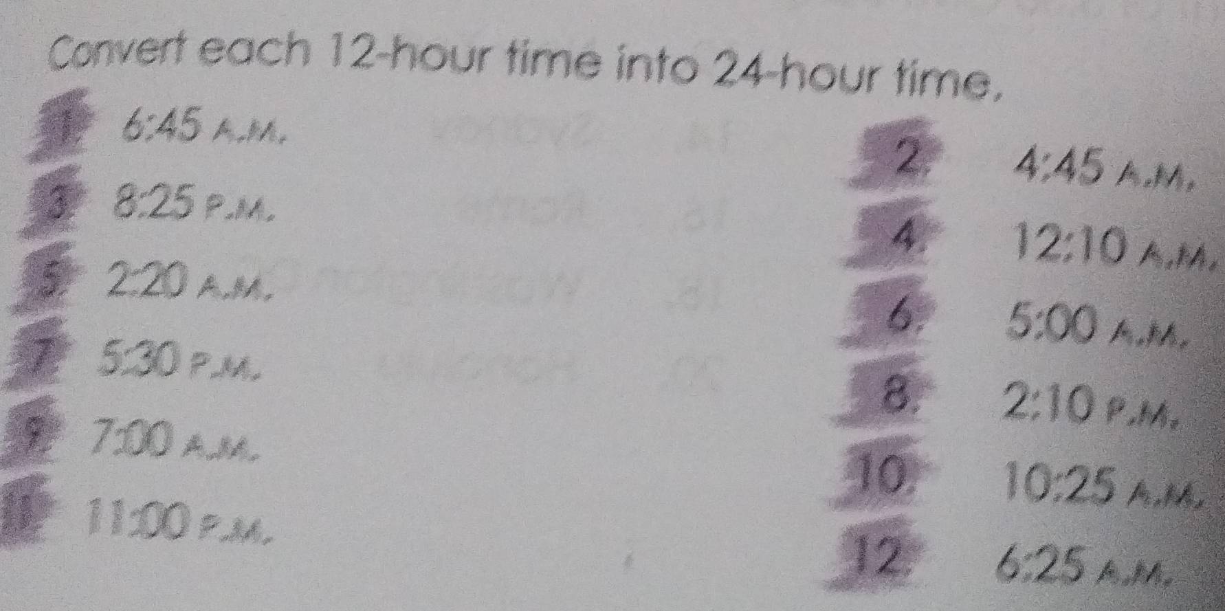 Convert each 12-hour time into 24-hour time. 
6:45 A, M, 4:45 A, M, 
2. 
3 8:25 P.M, 
4. 
12:10 A, M. 
5 2:20 A,M, 6. 5:00 A,M, 
7 5:30 PM 
8. 2:10 P, M, 
7:00 A, M, 
10. 
10:25 A,M, 
11:00 p.m. 
12. 
6:25 AM.