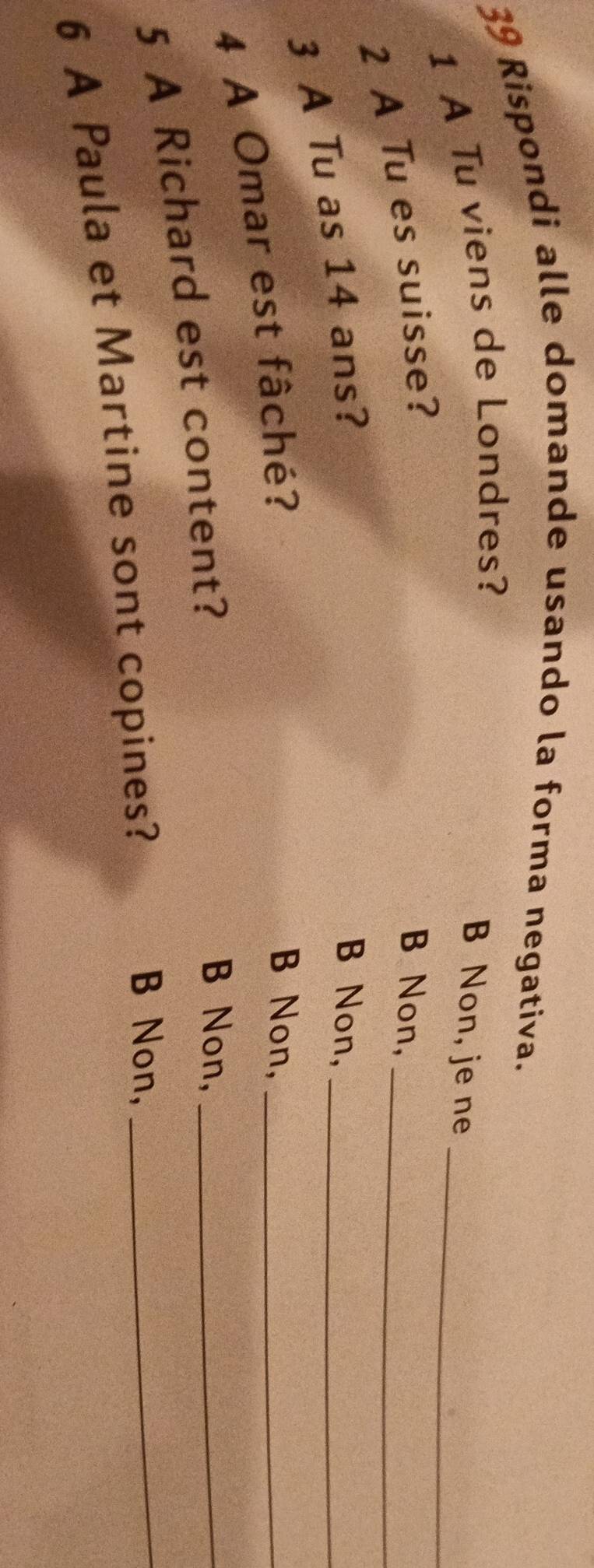 Rispondi alle domande usando la forma negativa.
_
1 A Tu viens de Londres?
B Non, je ne
2 A Tu es suisse? B Non,_
3 A Tu as 14 ans?
B Non,_
4 A Omar est fâché?
B Non,_
5 A Richard est content?
B Non,_
6 A Paula et Martine sont copines?
B Non,_