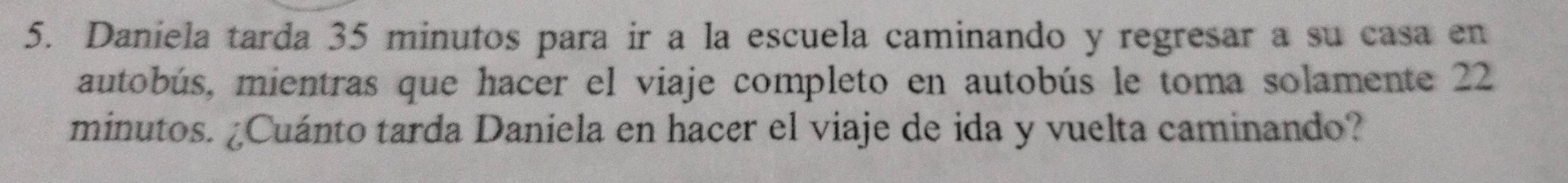 Daniela tarda 35 minutos para ir a la escuela caminando y regresar a su casa en 
autobús, mientras que hacer el viaje completo en autobús le toma solamente 22
minutos. ¿Cuánto tarda Daniela en hacer el viaje de ida y vuelta caminando?