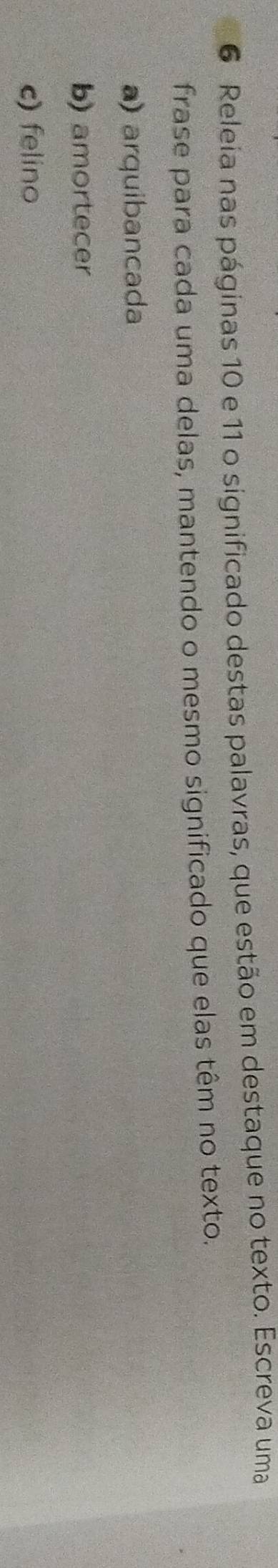 Releia nas páginas 10 e 11 o significado destas palavras, que estão em destaque no texto. Escreva uma
frase para cada uma delas, mantendo o mesmo significado que elas têm no texto.
a) arquibancada
b) amortecer
c) felino