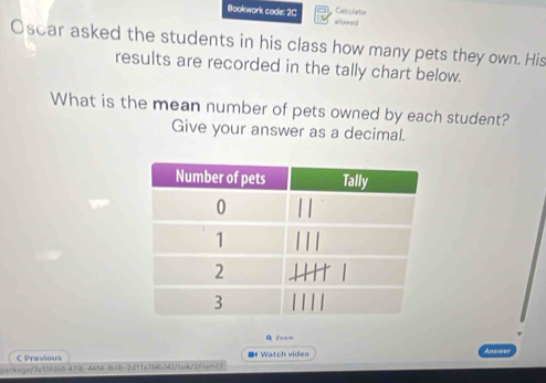 Calculatur 
Bookwork code: 2C allowed 
Oscar asked the students in his class how many pets they own. His 
results are recorded in the tally chart below. 
What is the mean number of pets owned by each student? 
Give your answer as a decimal. 
Q Zoor 
< Previous # Watch video 
1400+(=7=158(160-47 3( -4424- 600b-213 tm