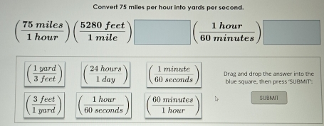 Convert 75 miles per hour into yards per second.
( 75miles/1hour )( 5280feet/1mile )□ ( 1hour/60minutes )□
( 1yard/3feet ) ( 24hours/1day ) ( 1minute/60sec onds ) Drag and drop the answer into the
blue square, then press 'SUBMIT':
( 3feet/1yard ) ( 1hour/60sec onds ) ( 60minutes/1hour ) SUBMIT