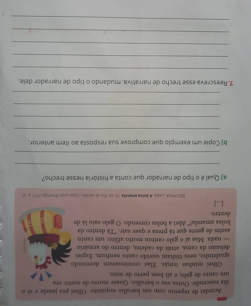 Acordei de repente com um barulho esquisito. Olhei pra janela e vi o 
dia nascendo. Outra vez o barulho. Quase morro de susto: era 
um canto de galo; e ali bem perto de mim. 
Olhei minhas irmãs. Elas continuavam dormindo 
igualzinho, nem tinham ouvido canto nenhum. Espiei 
debaixo da cama, atrás da cadeira, dentro do armário 
— nada. Mas aí o galo cantou muito aflito: um canto 
assim de gente que tá presa e quer sair. “Tá dentro da 
bolsa amarela!” Abri a bolsa correndo. O galo saiu lá de 
dentro. 
[...] 
BOJUNGA, Lygia. A bolsa amarela. 35. ed. Rio de Janeiro: Casa Lygia Bojunga, 2017. p. 32. 
a) Qual éo tipo de narrador que conta a história nesse trecho? 
_ 
_ 
b) Copie um exemplo que comprove sua resposta ao item anterior. 
_ 
_ 
_ 
_ 
7. Reescreva esse trecho de narrativa, mudando o tipo de narrador dele. 
_ 
_ 
_ 
_ 
_