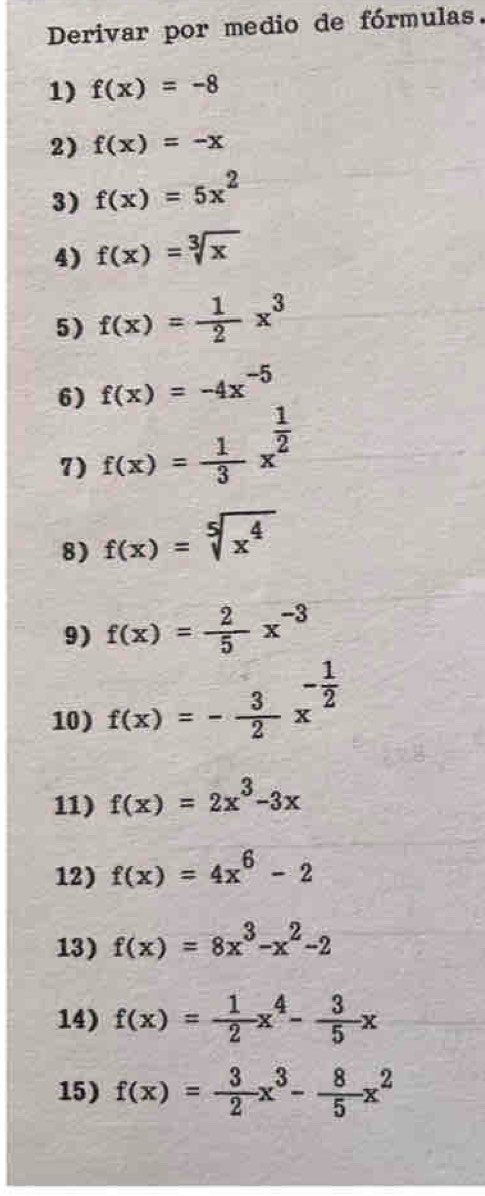 Derivar por medio de fórmulas. 
1) f(x)=-8
2) f(x)=-x
3) f(x)=5x^2
4) f(x)=sqrt[3](x)
5) f(x)= 1/2 x^3
6) f(x)=-4x^(-5)
7) f(x)= 1/3 x^(frac 1)2
8) f(x)=sqrt[5](x^4)
9) f(x)= 2/5 x^(-3)
10) f(x)=- 3/2 x^(-frac 1)2
11) f(x)=2x^3-3x
12) f(x)=4x^6-2
13) f(x)=8x^3-x^2-2
14) f(x)= 1/2 x^4- 3/5 x
15) f(x)= 3/2 x^3- 8/5 x^2