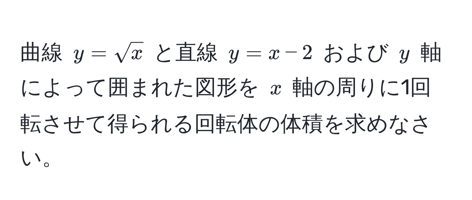 曲線 $y=sqrt(x)$ と直線 $y=x-2$ および $y$ 軸によって囲まれた図形を $x$ 軸の周りに1回転させて得られる回転体の体積を求めなさい。