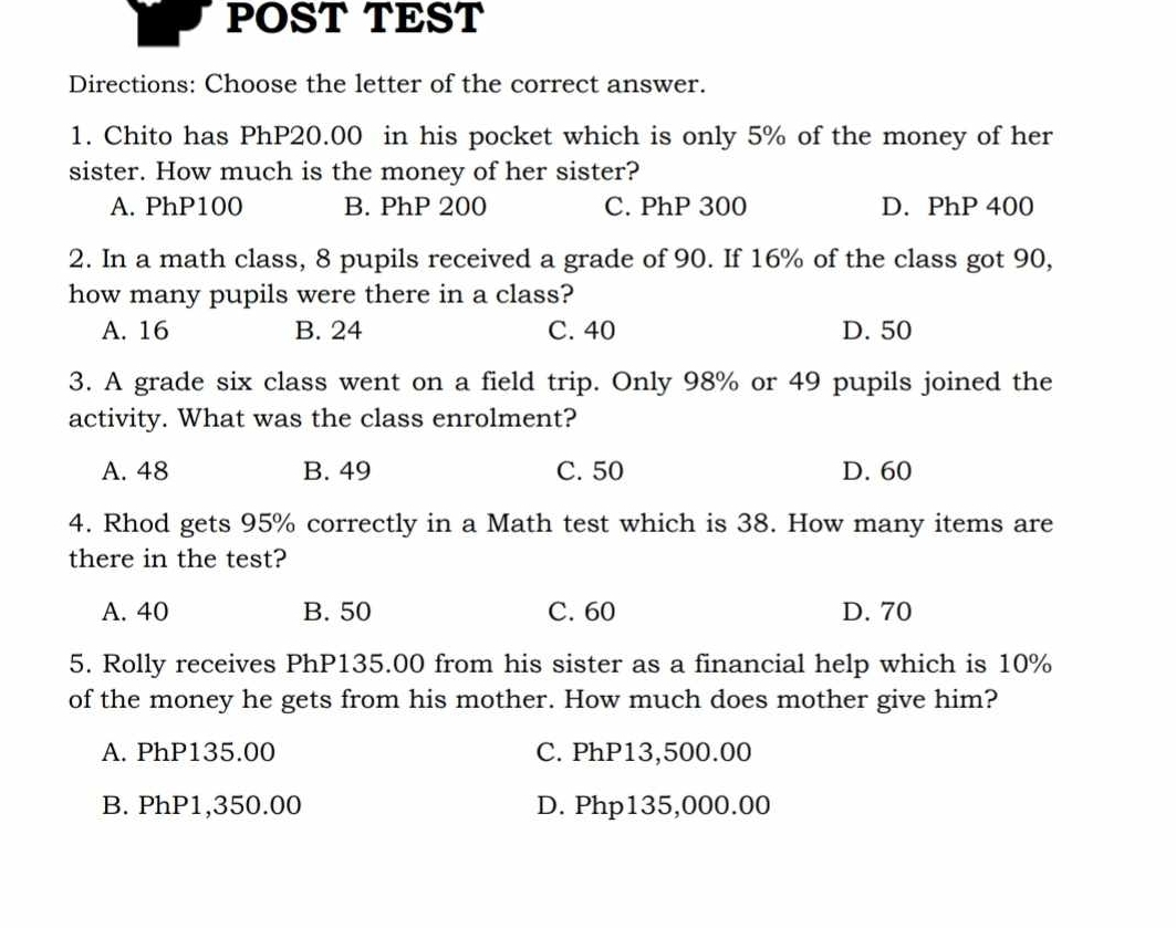 POST TEST
Directions: Choose the letter of the correct answer.
1. Chito has PhP20.00 in his pocket which is only 5% of the money of her
sister. How much is the money of her sister?
A. PhP100 B. PhP 200 C. PhP 300 D. PhP 400
2. In a math class, 8 pupils received a grade of 90. If 16% of the class got 90,
how many pupils were there in a class?
A. 16 B. 24 C. 40 D. 50
3. A grade six class went on a field trip. Only 98% or 49 pupils joined the
activity. What was the class enrolment?
A. 48 B. 49 C. 50 D. 60
4. Rhod gets 95% correctly in a Math test which is 38. How many items are
there in the test?
A. 40 B. 50 C. 60 D. 70
5. Rolly receives PhP135.00 from his sister as a financial help which is 10%
of the money he gets from his mother. How much does mother give him?
A. PhP135.00 C. PhP13,500.00
B. PhP1,350.00 D. Php135,000.00