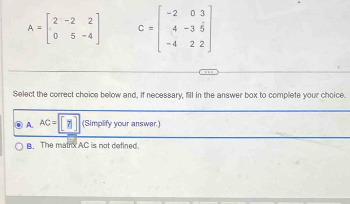 A=beginbmatrix 2&-2&2 0&5&-4endbmatrix C=beginbmatrix -2&0&3 4&-3&5 -4&2&2endbmatrix
Select the correct choice below and, if necessary, fill in the answer box to complete your choice.
A. AC= [7] (Simplify your answer.)
B. The matrx AC is not defined.