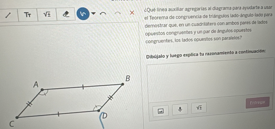 Tr sqrt(± ) ¿Qué línea auxiliar agregarías al diagrama para ayudarte a usar 
el Teorema de congruencia de triángulos lado-ángulo-lado para 
demostrar que, en un cuadrilátero con ambos pares de lados 
opuestos congruentes y un par de ángulos opuestos 
congruentes, los lados opuestos son paralelos? 
Dibújalo y luego explica tu razonamiento a continuación: 
Entregar
sqrt(± )