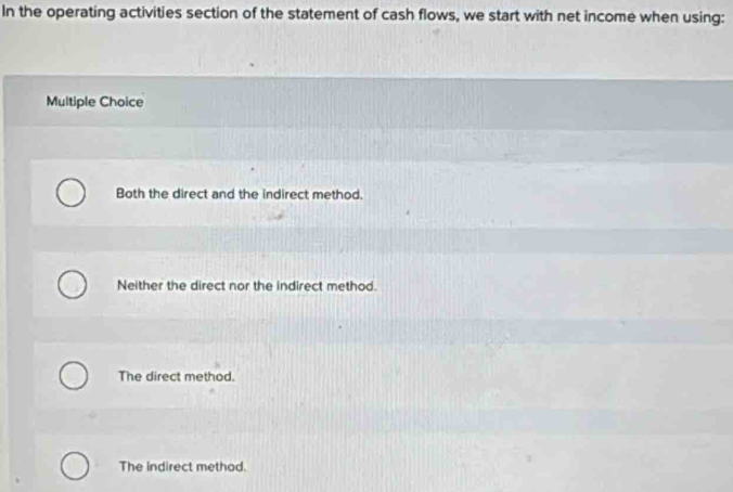 In the operating activities section of the statement of cash flows, we start with net income when using:
Multiple Choice
Both the direct and the indirect method.
Neither the direct nor the indirect method.
The direct method.
The indirect method.