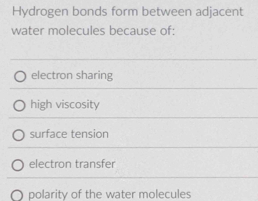 Hydrogen bonds form between adjacent
water molecules because of:
electron sharing
high viscosity
surface tension
electron transfer
polarity of the water molecules