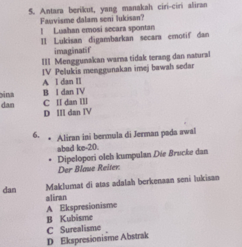 Antara berikut, yang manakah ciri-ciri aliran
Fauvisme dalam seni lukísan?
1 Luahan emosi secara spontan
II Lukisan digambarkan secara emotif dan
imaginatif
III Menggunakan warna tidak terang dan natural
IV Pelukis menggunakan imej bawah sedar
A l dan II
bina B I dan IV
dan C II dan III
D III dan IV
6. Aliran ini bermula di Jerman pada awal
abad ke-20.
Dipelopori oleh kumpulan Die Brucke dan
Der Blaue Reiter.
dan Maklumat di atas adalah berkenaan seni lukisan
aliran
A Ekspresionisme
B Kubisme
C Surealisme
D Ekspresionisme Abstrak