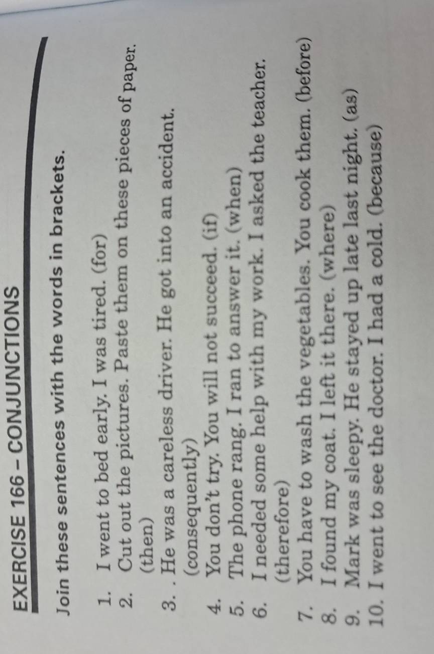 CONJUNCTIONS 
Join these sentences with the words in brackets. 
1. I went to bed early. I was tired. (for) 
2. Cut out the pictures. Paste them on these pieces of paper. 
(then) 
3. . He was a careless driver. He got into an accident. 
(consequently) 
4. You don’t try. You will not succeed. (if) 
5. The phone rang. I ran to answer it. (when) 
6. I needed some help with my work. I asked the teacher. 
(therefore) 
7. You have to wash the vegetables. You cook them. (before) 
8. I found my coat. I left it there. (where) 
9. Mark was sleepy. He stayed up late last night. (as) 
10. I went to see the doctor. I had a cold. (because)