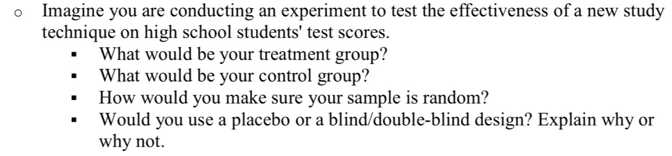 Imagine you are conducting an experiment to test the effectiveness of a new study 
technique on high school students' test scores. 
What would be your treatment group? 
What would be your control group? 
How would you make sure your sample is random? 
Would you use a placebo or a blind/double-blind design? Explain why or 
why not.