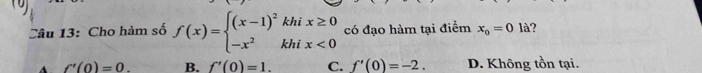 )
Câu 13: Cho hàm số f(x)=beginarrayl (x-1)^2khix≥ 0 -x^2khix<0endarray. có đạo hàm tại điểm x_o=0la
f'(0)=0. B. f'(0)=1. C. f'(0)=-2. D. Không tồn tại.